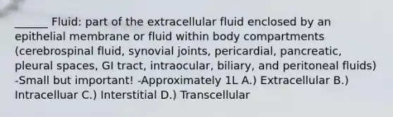 ______ Fluid: part of the extracellular fluid enclosed by an epithelial membrane or fluid within body compartments (cerebrospinal fluid, synovial joints, pericardial, pancreatic, pleural spaces, GI tract, intraocular, biliary, and peritoneal fluids) -Small but important! -Approximately 1L A.) Extracellular B.) Intracelluar C.) Interstitial D.) Transcellular