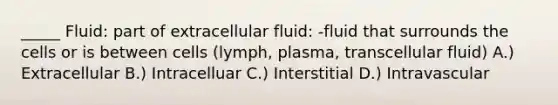 _____ Fluid: part of extracellular fluid: -fluid that surrounds the cells or is between cells (lymph, plasma, transcellular fluid) A.) Extracellular B.) Intracelluar C.) Interstitial D.) Intravascular