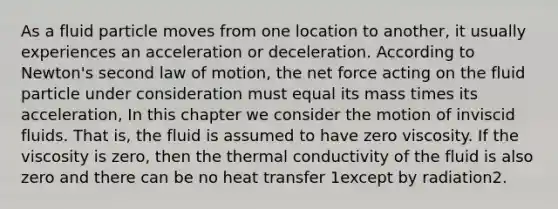 As a fluid particle moves from one location to another, it usually experiences an acceleration or deceleration. According to Newton's second law of motion, the net force acting on the fluid particle under consideration must equal its mass times its acceleration, In this chapter we consider the motion of inviscid fluids. That is, the fluid is assumed to have zero viscosity. If the viscosity is zero, then the thermal conductivity of the fluid is also zero and there can be no heat transfer 1except by radiation2.