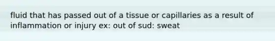 fluid that has passed out of a tissue or capillaries as a result of inflammation or injury ex: out of sud: sweat