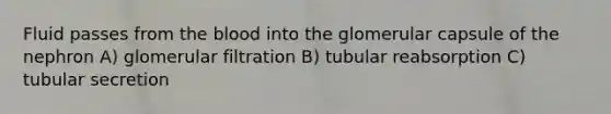 Fluid passes from the blood into the glomerular capsule of the nephron A) glomerular filtration B) tubular reabsorption C) tubular secretion