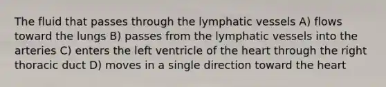 The fluid that passes through the lymphatic vessels A) flows toward the lungs B) passes from the lymphatic vessels into the arteries C) enters the left ventricle of the heart through the right thoracic duct D) moves in a single direction toward the heart