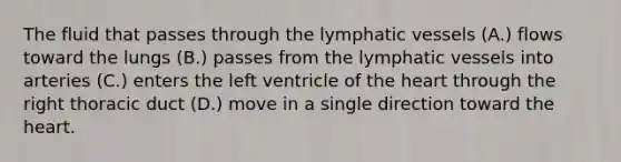 The fluid that passes through the <a href='https://www.questionai.com/knowledge/ki6sUebkzn-lymphatic-vessels' class='anchor-knowledge'>lymphatic vessels</a> (A.) flows toward the lungs (B.) passes from the lymphatic vessels into arteries (C.) enters the left ventricle of <a href='https://www.questionai.com/knowledge/kya8ocqc6o-the-heart' class='anchor-knowledge'>the heart</a> through the right thoracic duct (D.) move in a single direction toward the heart.