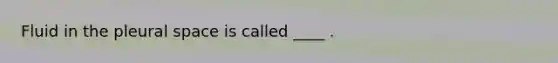 Fluid in the pleural space is called ____ .