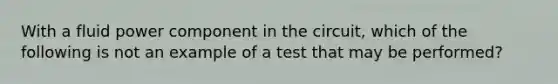 With a fluid power component in the circuit, which of the following is not an example of a test that may be performed?