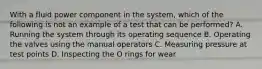 With a fluid power component in the system, which of the following is not an example of a test that can be performed? A. Running the system through its operating sequence B. Operating the valves using the manual operators C. Measuring pressure at test points D. Inspecting the O rings for wear