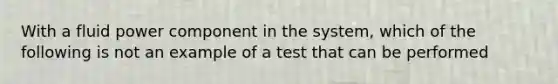 With a fluid power component in the system, which of the following is not an example of a test that can be performed