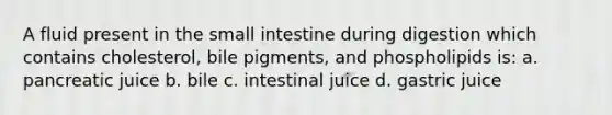 A fluid present in the small intestine during digestion which contains cholesterol, bile pigments, and phospholipids is: a. pancreatic juice b. bile c. intestinal juice d. gastric juice