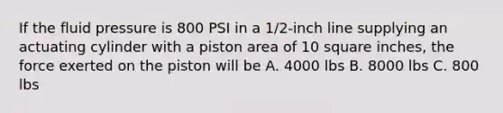 If the fluid pressure is 800 PSI in a 1/2-inch line supplying an actuating cylinder with a piston area of 10 square inches, the force exerted on the piston will be A. 4000 lbs B. 8000 lbs C. 800 lbs