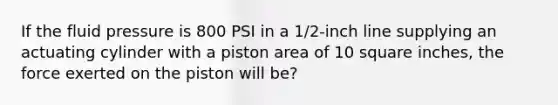 If the fluid pressure is 800 PSI in a 1/2-inch line supplying an actuating cylinder with a piston area of 10 square inches, the force exerted on the piston will be?