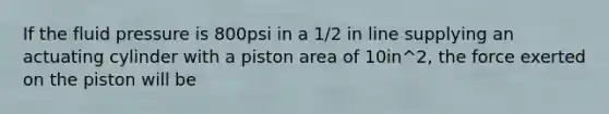 If the fluid pressure is 800psi in a 1/2 in line supplying an actuating cylinder with a piston area of 10in^2, the force exerted on the piston will be