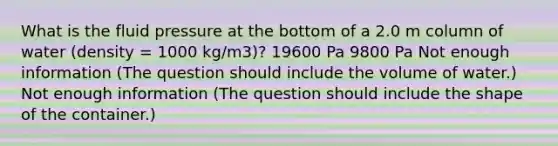 What is the fluid pressure at the bottom of a 2.0 m column of water (density = 1000 kg/m3)? 19600 Pa 9800 Pa Not enough information (The question should include the volume of water.) Not enough information (The question should include the shape of the container.)