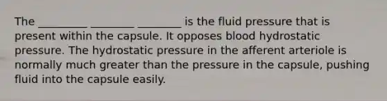 The _________ ________ ________ is the fluid pressure that is present within the capsule. It opposes blood hydrostatic pressure. The hydrostatic pressure in the afferent arteriole is normally much <a href='https://www.questionai.com/knowledge/ktgHnBD4o3-greater-than' class='anchor-knowledge'>greater than</a> the pressure in the capsule, pushing fluid into the capsule easily.