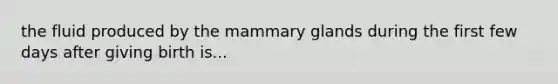 the fluid produced by the mammary glands during the first few days after giving birth is...