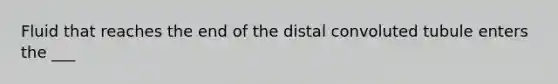 Fluid that reaches the end of the distal convoluted tubule enters the ___