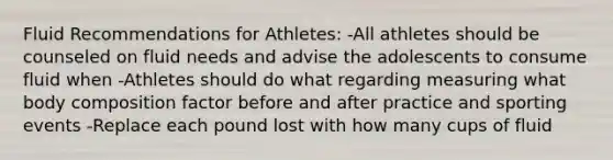 Fluid Recommendations for Athletes: -All athletes should be counseled on fluid needs and advise the adolescents to consume fluid when -Athletes should do what regarding measuring what body composition factor before and after practice and sporting events -Replace each pound lost with how many cups of fluid