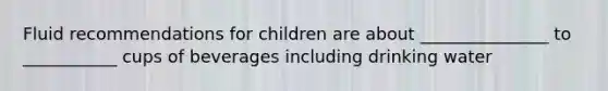 Fluid recommendations for children are about _______________ to ___________ cups of beverages including drinking water