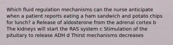 Which fluid regulation mechanisms can the nurse anticipate when a patient reports eating a ham sandwich and potato chips for lunch? a Release of aldosterone from the adrenal cortex b The kidneys will start the RAS system c Stimulation of the pituitary to release ADH d Thirst mechanisms decreases