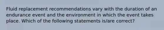 Fluid replacement recommendations vary with the duration of an endurance event and the environment in which the event takes place. Which of the following statements is/are correct?