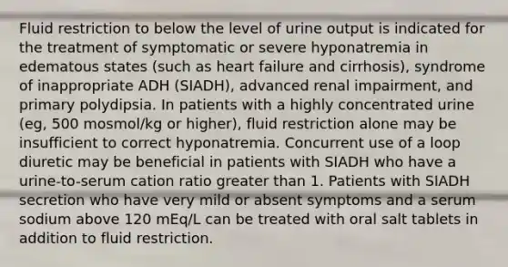 Fluid restriction to below the level of urine output is indicated for the treatment of symptomatic or severe hyponatremia in edematous states (such as heart failure and cirrhosis), syndrome of inappropriate ADH (SIADH), advanced renal impairment, and primary polydipsia. In patients with a highly concentrated urine (eg, 500 mosmol/kg or higher), fluid restriction alone may be insufficient to correct hyponatremia. Concurrent use of a loop diuretic may be beneficial in patients with SIADH who have a urine-to-serum cation ratio greater than 1. Patients with SIADH secretion who have very mild or absent symptoms and a serum sodium above 120 mEq/L can be treated with oral salt tablets in addition to fluid restriction.