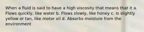 When a fluid is said to have a high viscosity that means that it a. Flows quickly, like water b. Flows slowly, like honey c. Is slightly yellow or tan, like motor oil d. Absorbs moisture from the environment