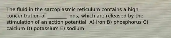 The fluid in the sarcoplasmic reticulum contains a high concentration of ________ ions, which are released by the stimulation of an action potential. A) iron B) phosphorus C) calcium D) potassium E) sodium