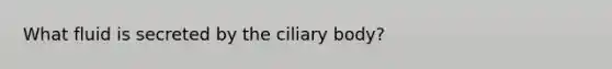 What fluid is secreted by the ciliary body?