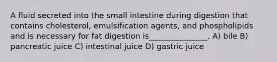 A fluid secreted into the small intestine during digestion that contains cholesterol, emulsification agents, and phospholipids and is necessary for fat digestion is_______________. A) bile B) pancreatic juice C) intestinal juice D) gastric juice