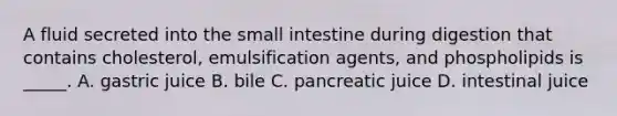 A fluid secreted into the small intestine during digestion that contains cholesterol, emulsification agents, and phospholipids is _____. A. gastric juice B. bile C. pancreatic juice D. intestinal juice