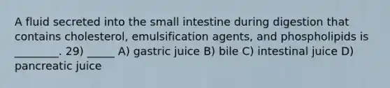 A fluid secreted into the small intestine during digestion that contains cholesterol, emulsification agents, and phospholipids is ________. 29) _____ A) gastric juice B) bile C) intestinal juice D) pancreatic juice