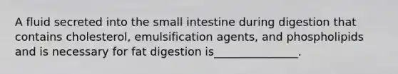 A fluid secreted into <a href='https://www.questionai.com/knowledge/kt623fh5xn-the-small-intestine' class='anchor-knowledge'>the small intestine</a> during digestion that contains cholesterol, emulsification agents, and phospholipids and is necessary for fat digestion is_______________.