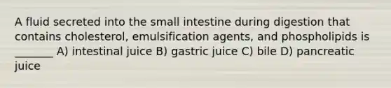 A fluid secreted into <a href='https://www.questionai.com/knowledge/kt623fh5xn-the-small-intestine' class='anchor-knowledge'>the small intestine</a> during digestion that contains cholesterol, emulsification agents, and phospholipids is _______ A) intestinal juice B) gastric juice C) bile D) pancreatic juice