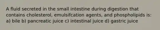 A fluid secreted in the small intestine during digestion that contains cholesterol, emulsifcation agents, and phospholipids is: a) bile b) pancreatic juice c) intestinal juice d) gastric juice