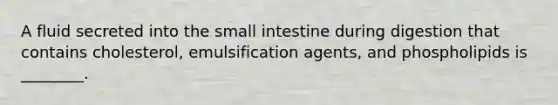 A fluid secreted into the small intestine during digestion that contains cholesterol, emulsification agents, and phospholipids is ________.