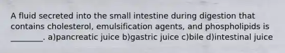 A fluid secreted into <a href='https://www.questionai.com/knowledge/kt623fh5xn-the-small-intestine' class='anchor-knowledge'>the small intestine</a> during digestion that contains cholesterol, emulsification agents, and phospholipids is ________. a)pancreatic juice b)gastric juice c)bile d)intestinal juice