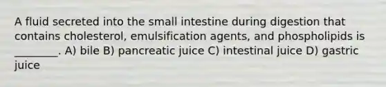 A fluid secreted into the small intestine during digestion that contains cholesterol, emulsification agents, and phospholipids is ________. A) bile B) pancreatic juice C) intestinal juice D) gastric juice