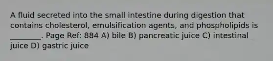 A fluid secreted into the small intestine during digestion that contains cholesterol, emulsification agents, and phospholipids is ________. Page Ref: 884 A) bile B) pancreatic juice C) intestinal juice D) gastric juice