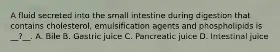 A fluid secreted into the small intestine during digestion that contains cholesterol, emulsification agents and phospholipids is __?__. A. Bile B. Gastric juice C. Pancreatic juice D. Intestinal juice