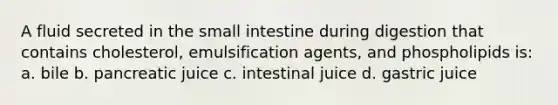 A fluid secreted in the small intestine during digestion that contains cholesterol, emulsification agents, and phospholipids is: a. bile b. pancreatic juice c. intestinal juice d. gastric juice