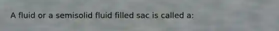 A fluid or a semisolid fluid filled sac is called a: