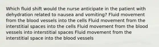 Which fluid shift would the nurse anticipate in the patient with dehydration related to nausea and vomiting? Fluid movement from the blood vessels into the cells Fluid movement from the interstitial spaces into the cells Fluid movement from the blood vessels into interstitial spaces Fluid movement from the interstitial space into the blood vessels