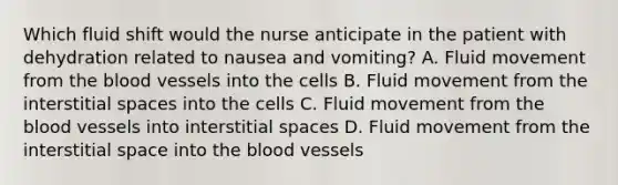 Which fluid shift would the nurse anticipate in the patient with dehydration related to nausea and vomiting? A. Fluid movement from the blood vessels into the cells B. Fluid movement from the interstitial spaces into the cells C. Fluid movement from the blood vessels into interstitial spaces D. Fluid movement from the interstitial space into the blood vessels