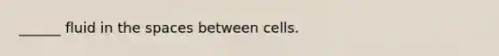 ______ fluid in the spaces between cells.