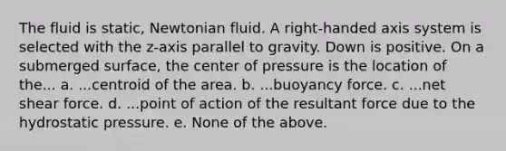 The fluid is static, Newtonian fluid. A right‐handed axis system is selected with the z‐axis parallel to gravity. Down is positive. On a submerged surface, the center of pressure is the location of the... a. ...centroid of the area. b. ...buoyancy force. c. ...net shear force. d. ...point of action of the resultant force due to the hydrostatic pressure. e. None of the above.