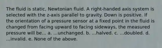 The fluid is static, Newtonian fluid. A right‐handed axis system is selected with the z‐axis parallel to gravity. Down is positive. If the orientation of a pressure sensor at a fixed point in the fluid is changed from facing upward to facing sideways, the measured pressure will be... a. ...unchanged. b. ...halved. c. ...doubled. d. ...invalid. e. None of the above.