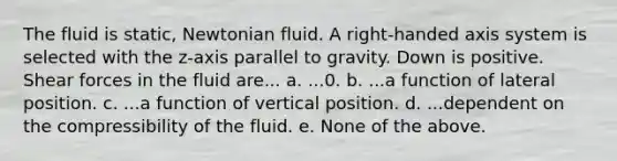 The fluid is static, Newtonian fluid. A right‐handed axis system is selected with the z‐axis parallel to gravity. Down is positive. Shear forces in the fluid are... a. ...0. b. ...a function of lateral position. c. ...a function of vertical position. d. ...dependent on the compressibility of the fluid. e. None of the above.