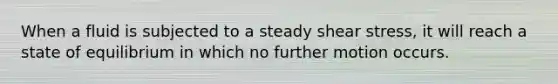 When a fluid is subjected to a steady shear stress, it will reach a state of equilibrium in which no further motion occurs.