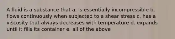 A fluid is a substance that a. is essentially incompressible b. flows continuously when subjected to a shear stress c. has a viscosity that always decreases with temperature d. expands until it fills its container e. all of the above