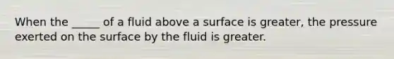 When the _____ of a fluid above a surface is greater, the pressure exerted on the surface by the fluid is greater.