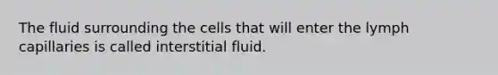 The fluid surrounding the cells that will enter the lymph capillaries is called interstitial fluid.